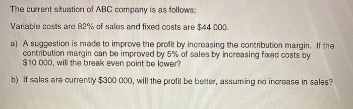 The current situation of ABC company is as follows:
Variable costs are 82% of sales and fixed costs are $44 000.
a) A suggestion is made to improve the profit by increasing the contribution margin. If the
contribution margin can be improved by 5% of sales by increasing fixed costs by
$10 000, will the break even point be lower?
b) If sales are currently $300 000, will the profit be better, assuming no increase in sales?
