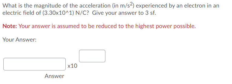 What is the magnitude of the acceleration (in m/s²) experienced by an electron in an
electric field of (3.30x10^1) N/C? Give your answer to 3 sf.
Note: Your answer is assumed to be reduced to the highest power possible.
Your Answer:
|x10
Answer
