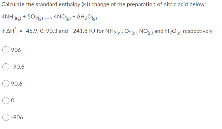 Calculate the standard enthalpy (kJ) change of the preparation of nitric acid below:
4NH3(g) + 502g) ==>
4NO(g) + 6H2O(3)
if AH°f = -45.9, O, 90.3 and - 241.8 KJ for NH3(2), O2(g), NO(3) and H20(g) respectively
906
-90.6
90.6
-906
