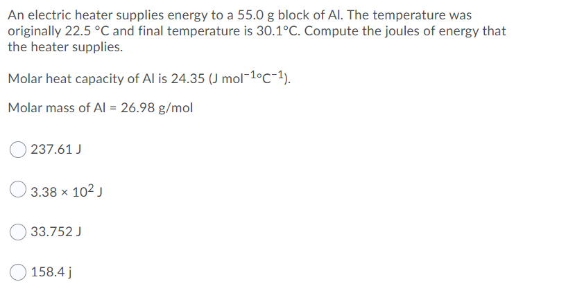 An electric heater supplies energy to a 55.0 g block of AI. The temperature was
originally 22.5 °C and final temperature is 30.1°C. Compute the joules of energy that
the heater supplies.
Molar heat capacity of Al is 24.35 (J mol¯10C-1).
Molar mass of Al = 26.98 g/mol
237.61 J
3.38 x 102 J
33.752 J
158.4 j
