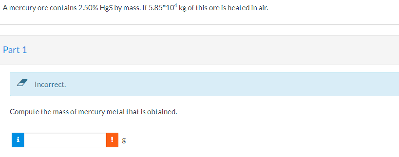 A mercury ore contains 2.50% HgS by mass. If 5.85*104 kg of this ore is heated in air.
Part 1
Incorrect.
Compute the mass of mercury metal that is obtained.

