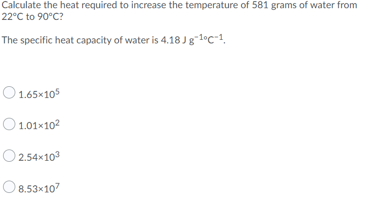 Calculate the heat required to increase the temperature of 581 grams of water from
22°C to 90°C?
The specific heat capacity of water is 4.18 J g-1°C-1.
O 1.65x105
O 1.01x102
2.54×103
8.53×107
