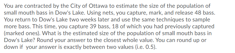 You are contracted by the City of Ottawa to estimate the size of the population of
small mouth bass in Dow's Lake. Using nets, you capture, mark, and release 48 bass.
You return to Dow's Lake two weeks later and use the same techniques to sample
more bass. This time, you capture 39 bass, 18 of which you had previously captured
(marked ones). What is the estimated size of the population of small mouth bass in
Dow's Lake? Round your answer to the closest whole value. You can round up or
down if your answer is exactly between two values (i.e. 0.5).
