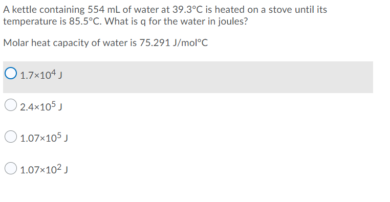 A kettle containing 554 mL of water at 39.3°C is heated on a stove until its
temperature is 85.5°C. What is q for the water in joules?
Molar heat capacity of water is 75.291 J/mol°C
O 1.7x104 J
O 2.4x105 J
O 1.07x105 J
O 1.07x102 J
