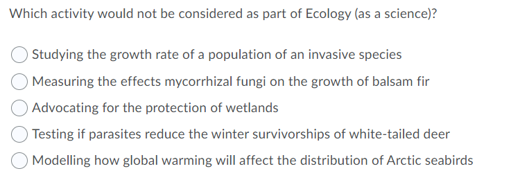 Which activity would not be considered as part of Ecology (as a science)?
Studying the growth rate of a population of an invasive species
Measuring the effects mycorrhizal fungi on the growth of balsam fir
Advocating for the protection of wetlands
Testing if parasites reduce the winter survivorships of white-tailed deer
Modelling how global warming will affect the distribution of Arctic seabirds
