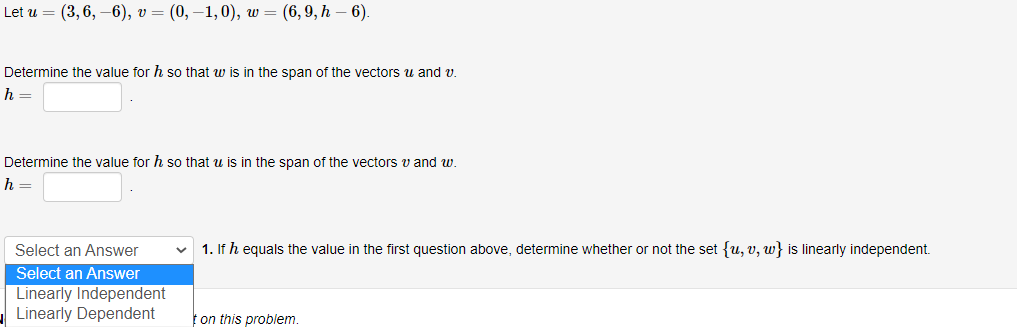 Let u = (3,6, –6), v = (0, –1, 0), w = (6,9, h – 6).
Determine the value for h so that w is in the span of the vectors u and v.
h =
Determine the value for h so that u is in the span of the vectors v and w.
h
Select an Answer
1. If h equals the value in the first question above, determine whether or not the set {u, v, w} is linearly independent.
Select an Answer
Linearly Independent
|Linearly Dependent
t on this problem.

