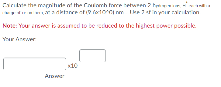 Calculate the magnitude of the Coulomb force between 2 hydrogen ions, H each with a
charge of +e on them, at a distance of (9.6x10^0) nm . Use 2 sf in your calculation.
Note: Your answer is assumed to be reduced to the highest power possible.
Your Answer:
x10
Answer
