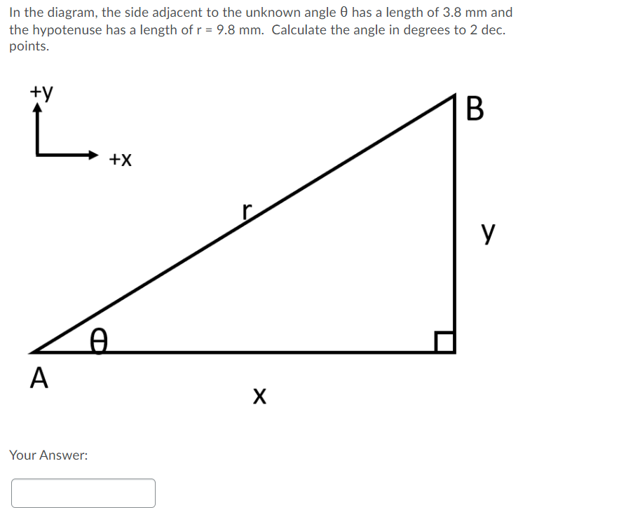 In the diagram, the side adjacent to the unknown angle 0 has a length of 3.8 mm and
the hypotenuse has a length of r = 9.8 mm. Calculate the angle in degrees to 2 dec.
points.
+y
В
+X
y
А
Your Answer:
