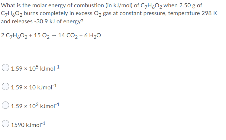 What is the molar energy of combustion (in kJ/mol) of C7HO2 when 2.50 g of
C7H6O2 burns completely in excess O2 gas at constant pressure, temperature 298 K
and releases -30.9 kJ of energy?
2 C7H6O2 + 15 02 - 14 CO2 + 6 H20
1.59 x 105 kJmol-1
1.59 x 10 kJmol-1
O
1.59 x 103 kJmol¯1
1590 kJmol-1
