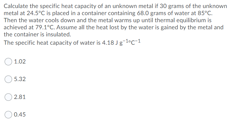 Calculate the specific heat capacity of an unknown metal if 30 grams of the unknown
metal at 24.5°C is placed in a container containing 68.0 grams of water at 85°C.
Then the water cools down and the metal warms up until thermal equilibrium is
achieved at 79.1°C. Assume all the heat lost by the water is gained by the metal and
the container is insulated.
The specific heat capacity of water is 4.18 J g-1°C-1
1.02
5.32
2.81
0.45

