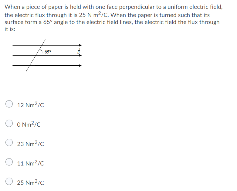 When a piece of paper is held with one face perpendicular to a uniform electric field,
the electric flux through it is 25 N m²/C. When the paper is turned such that its
surface form a 65° angle to the electric field lines, the electric field the flux through
it is:
65°
12 Nm2/C
O Nm2/C
23 Nm2/C
11 Nm2/C
25 Nm2/C
