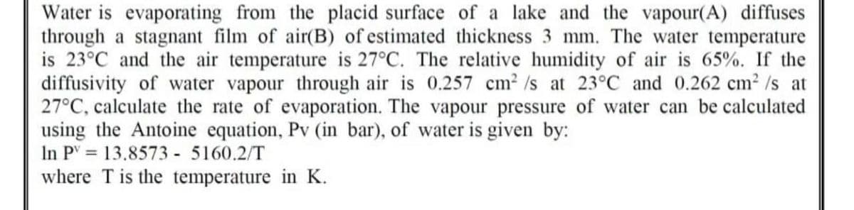 Water is evaporating from the placid surface of a lake and the vapour(A) diffuses
through a stagnant film of air(B) of estimated thickness 3 mm. The water temperature
is 23°C and the air temperature is 27°C. The relative humidity of air is 65%. If the
diffusivity of water vapour through air is 0.257 cm² /s at 23°C and 0.262 cm²/s at
27°C, calculate the rate of evaporation. The vapour pressure of water can be calculated
using the Antoine equation, Pv (in bar), of water is given by:
In PV = 13.8573 - 5160.2/T
where T is the temperature in K.