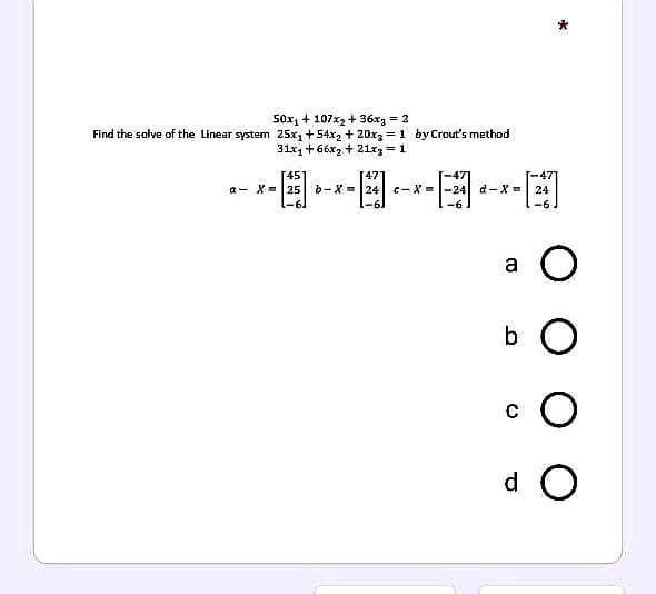 50x₁ + 107x₂+36xg = 2
Find the solve of the Linear system 25x₂ +54x₂ + 20x3= 1 by Crout's method
31x1 +66x2 + 21x3 = 1
[45]
47
a X= 25 b-X=
-6
24 c-X=-24 d-X =
-61
-6
24
-6
(0
*
O
b O
с O
do
00