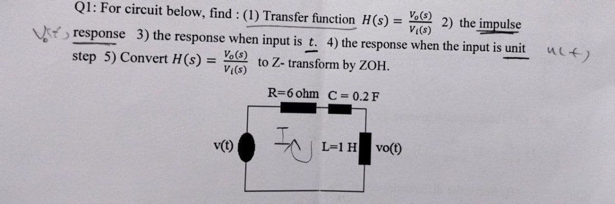 Q1: For circuit below, find: (1) Transfer function H(s) = Vo(s)
2) the impulse
V{(s)
>
response 3) the response when input is t. 4) the response when the input is unit
step 5) Convert H(s) = Vo(s)
to Z-transform by ZOH.
V {(s)
R=6 ohm C = 0.2 F
IN
L=1 H
v(t)
vo(t)
u(t)