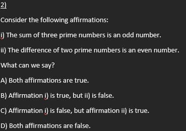 2)
Consider the following affirmations:
i) The sum of three prime numbers is an odd number.
ii) The difference of two prime numbers is an even number.
What can we say?
A) Both affirmations are true.
B) Affirmation i) is true, but ii) is false.
C) Affirmation i) is false, but affirmation ii) is true.
D) Both affirmations are false.
