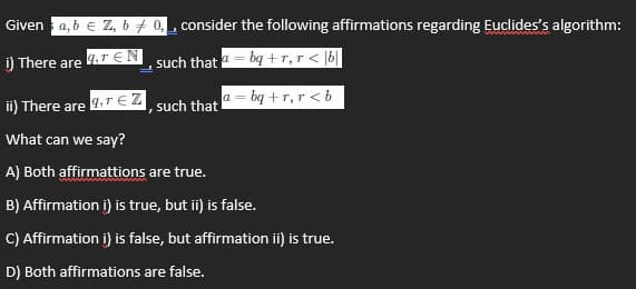 Given a, b e Z, 6 7 0, consider the following affirmations regarding Euclides's algorithm:
i) There are
such that 1= bg +r,r < |b|
a = bq +r, r < b
ii) There are
such that
What can we say?
A) Both affirmattions are true.
B) Affirmation i) is true, but ii) is false.
C) Affirmation i) is false, but affirmation ii) is true.
D) Both affirmations are false.
