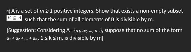 4) A is a set of m 21 positive integers. Show that exists a non-empty subset
BCA such that the sum of all elements of B is divisible by m.
[Suggestion: Considering A= {a, a, ., am}, suppose that no sum of the form
a1 + a2 +... + ak,
1sksm, is divisible by m]
