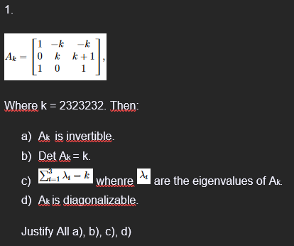 1.
Ak
1-k -k
0 kk +1
10 1
Where k = 2323232. Then:
a) Ak is invertible.
b) Det Ak = k.
Σιλ. = κ
c)
whenre
d) Ak is diagonalizable.
Justify All a), b), c), d)
are the eigenvalues of Ak.