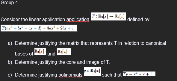 Group 4.
Consider the linear application application
T(ar³ + bx² + cr+d) = 3ax² + 2bx + c.
T: Rs[1] → R₂[1]
defined by
a) Determine justifying the matrix that represents T in relation to canonical
R₂[1].
bases of R3[1] I and
b) Determine justifying the core and image of T.
DE R₂[1]
c) Determine justifying polinomials
such that p= 1² +1+1.