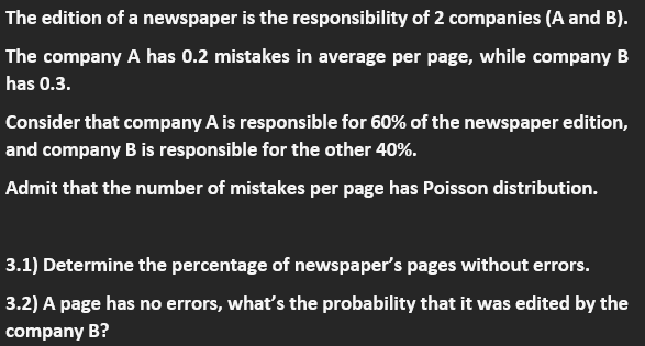 The edition of a newspaper is the responsibility of 2 companies (A and B).
The company A has 0.2 mistakes in average per page, while company B
has 0.3.
Consider that company A is responsible for 60% of the newspaper edition,
and company B is responsible for the other 40%.
Admit that the number of mistakes per page has Poisson distribution.
3.1) Determine the percentage of newspaper's pages without errors.
3.2) A page has no errors, what's the probability that it was edited by the
company B?
