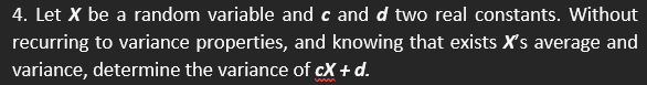 4. Let X be a random variable and c and d two real constants. Without
recurring to variance properties, and knowing that exists X's average and
variance, determine the variance of cX + d.
