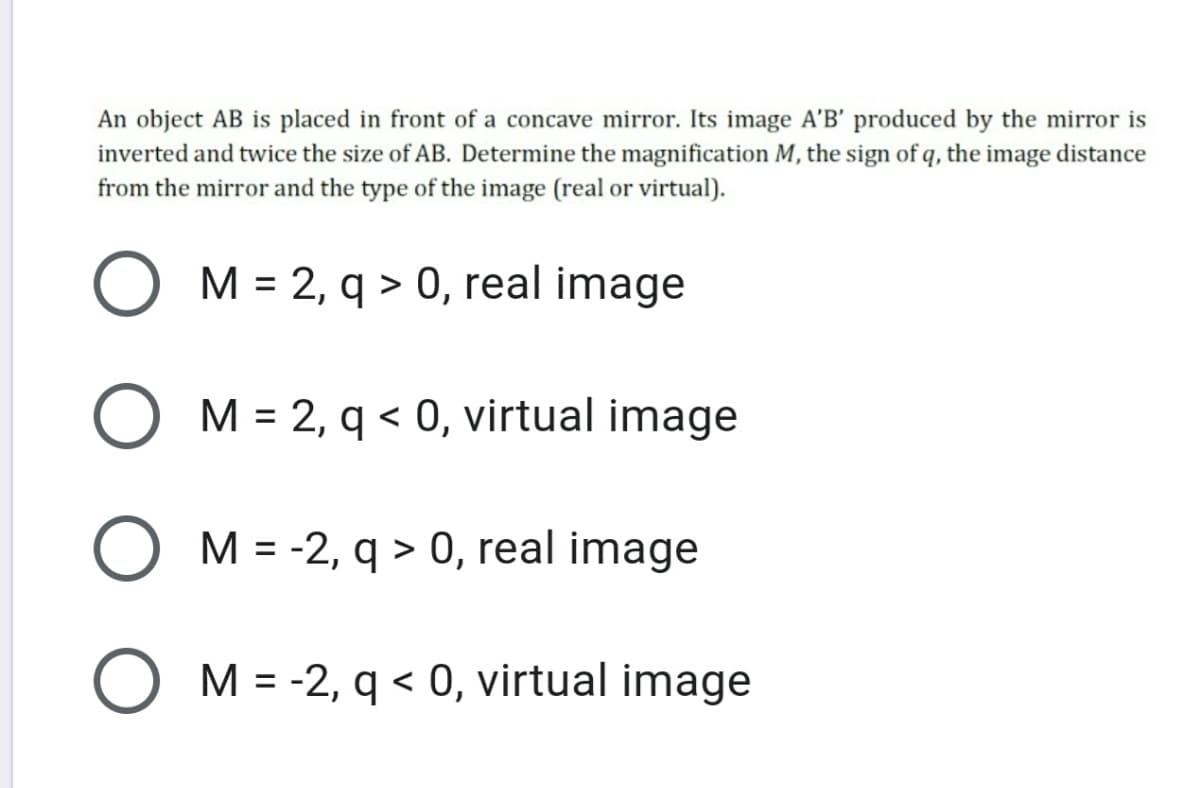 An object AB is placed in front of a concave mirror. Its image A'B' produced by the mirror is
inverted and twice the size of AB. Determine the magnification M, the sign of q, the image distance
from the mirror and the type of the image (real or virtual).
O M = 2, q > 0, real image
M = 2, q < 0, virtual image
M = -2, q > 0, real image
O M = -2, q < 0, virtual image
