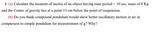 4. (a) Calculate the moment of inertia of an object having time period = 10 sec, mass of 8 Kg
and the Centre of gravity lies at a point 15 cm below the point of suspension.
(b) Do you think compound pendulum would show better oscillatory motion in air in
comparison to simple pendulum for measurement of g? Why?
