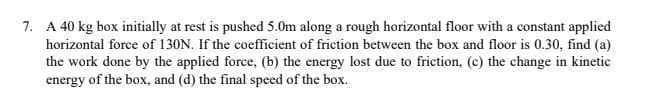 7. A 40 kg box initially at rest is pushed 5.0m along a rough horizontal floor with a constant applied
horizontal force of 130N. If the coefficient of friction between the box and floor is 0.30, find (a)
the work done by the applied force, (b) the energy lost due to friction, (c) the change in kinetic
energy of the box, and (d) the final speed of the box.
