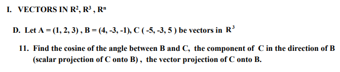 I. VECTORS IN R², R³, R¹
D. Let A = (1, 2, 3), B = (4, -3, -1), C (-5, -3, 5) be vectors in R³
11. Find the cosine of the angle between B and C, the component of C in the direction of B
(scalar projection of C onto B), the vector projection of C onto B.
