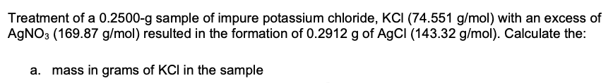 Treatment of a 0.2500-g sample of impure potassium chloride, KCI (74.551 g/mol) with an excess of
AgNO3 (169.87 g/mol) resulted in the formation of 0.2912 g of AgCl (143.32 g/mol). Calculate the:
a. mass in grams of KCI in the sample
