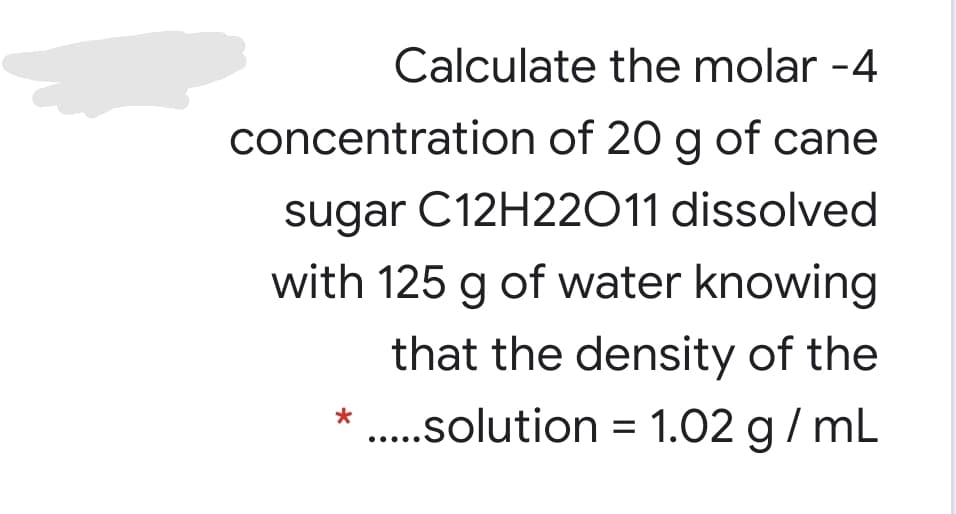 Calculate the molar -4
concentration of 20 g of cane
sugar C12H22011 dissolved
with 125 g of water knowing
that the density of the
.solution = 1.02 g/ mL
*
