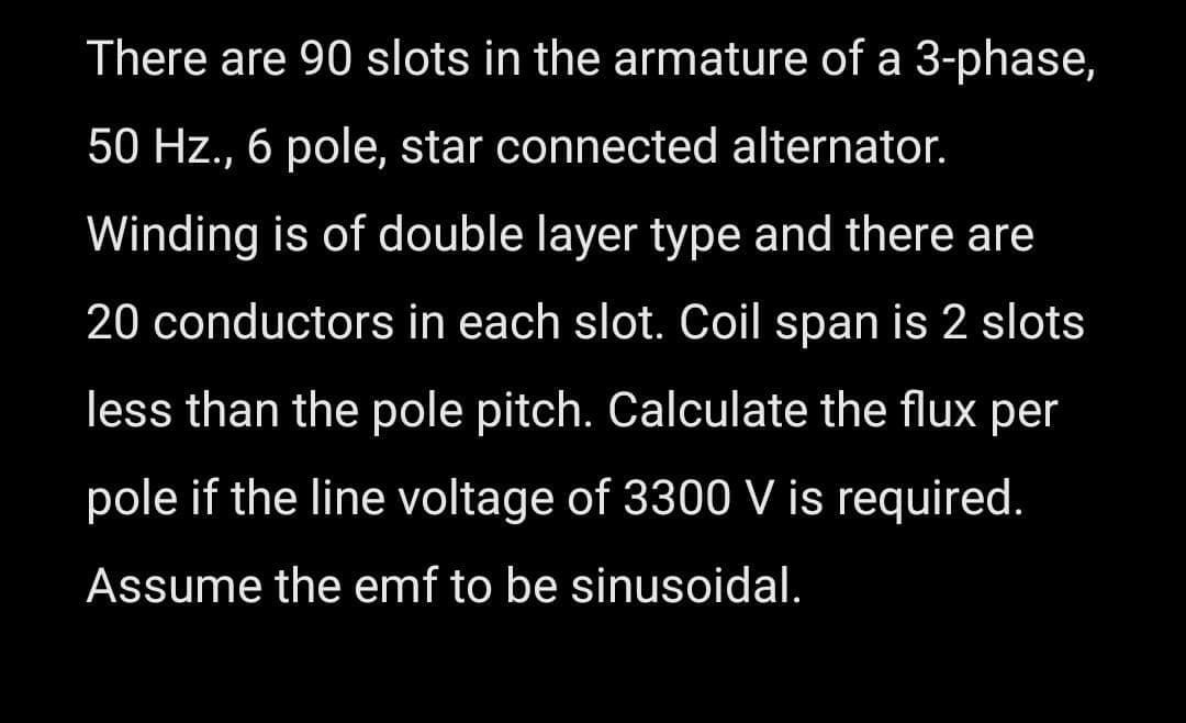 There are 90 slots in the armature of a 3-phase,
50 Hz., 6 pole, star connected alternator.
Winding is of double layer type and there are
20 conductors in each slot. Coil span is 2 slots
less than the pole pitch. Calculate the flux per
pole if the line voltage of 3300 V is required.
Assume the emf to be sinusoidal.