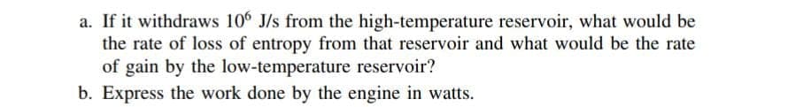 a. If it withdraws 106 J/s from the high-temperature reservoir, what would be
the rate of loss of entropy from that reservoir and what would be the rate
of gain by the low-temperature reservoir?
b. Express the work done by the engine in watts.