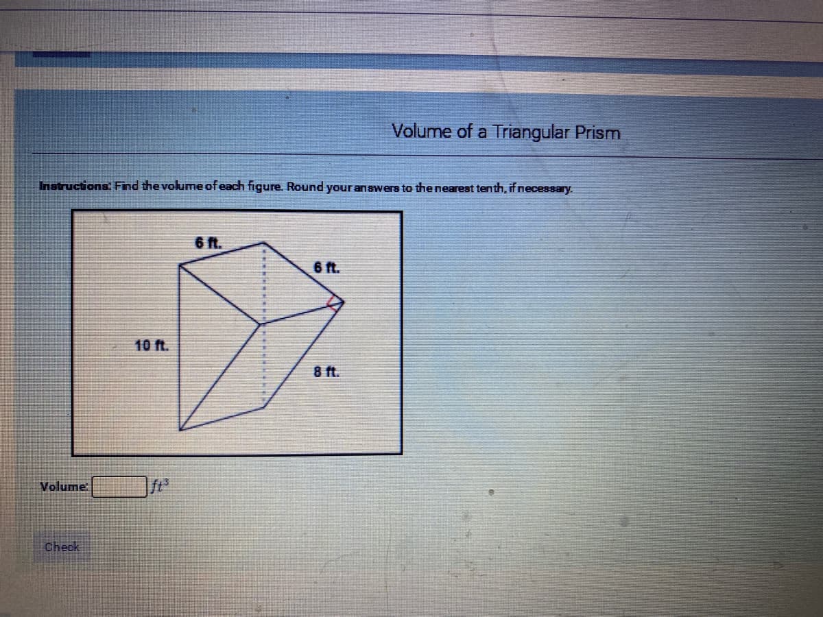 Volume of a Triangular Prism
Instructions: Find the volume of each figure. Round your answers to the nearest tenth, ifnecessary.
6 ft.
6 ft.
10 ft.
8 ft.
Volume
ft
Check
