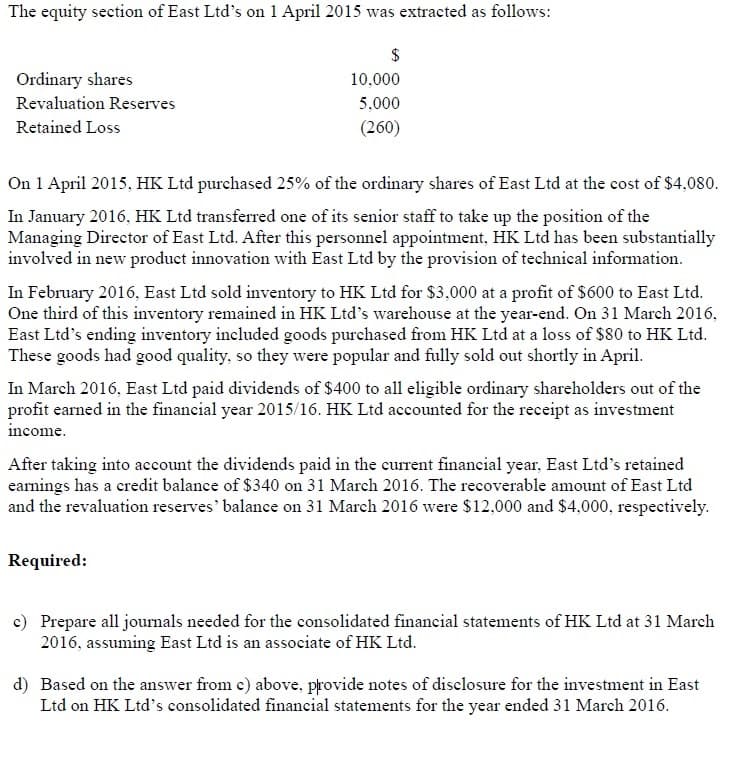 The equity section of East Ltd's on 1 April 2015 was extracted as follows:
Ordinary shares
$
10,000
Revaluation Reserves
Retained Loss
5,000
(260)
On 1 April 2015, HK Ltd purchased 25% of the ordinary shares of East Ltd at the cost of $4,080.
In January 2016, HK Ltd transferred one of its senior staff to take up the position of the
Managing Director of East Ltd. After this personnel appointment, HK Ltd has been substantially
involved in new product innovation with East Ltd by the provision of technical information.
In February 2016, East Ltd sold inventory to HK Ltd for $3,000 at a profit of $600 to East Ltd.
One third of this inventory remained in HK Ltd's warehouse at the year-end. On 31 March 2016,
East Ltd's ending inventory included goods purchased from HK Ltd at a loss of $80 to HK Ltd.
These goods had good quality, so they were popular and fully sold out shortly in April.
In March 2016, East Ltd paid dividends of $400 to all eligible ordinary shareholders out of the
profit earned in the financial year 2015/16. HK Ltd accounted for the receipt as investment
income.
After taking into account the dividends paid in the current financial year, East Ltd's retained
earnings has a credit balance of $340 on 31 March 2016. The recoverable amount of East Ltd
and the revaluation reserves' balance on 31 March 2016 were $12,000 and $4,000, respectively.
Required:
c) Prepare all journals needed for the consolidated financial statements of HK Ltd at 31 March
2016, assuming East Ltd is an associate of HK Ltd.
d) Based on the answer from c) above, provide notes of disclosure for the investment in East
Ltd on HK Ltd's consolidated financial statements for the year ended 31 March 2016.