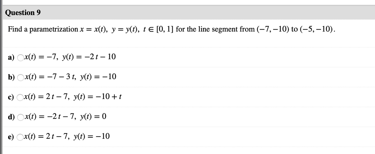 Question 9
Find a parametrization x =
x(t), y = y(t), t E [0, 1] for the line segment from (-7,–10) to (–5, –10).
а) Оx() %3D —7, у(() — —2t — 10
b) Ox(t) = -7 – 3 t, y(t) = – 10
c) Ox(t) = 2t – 7, y(t) = -10 +t
d) Оx() 3D —2t - 7, у() —D 0
e) Ox(t) = 2t – 7, y(t) = –10
