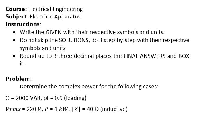 Course: Electrical Engineering
Subject: Electrical Apparatus
Instructions:
• Write the GIVEN with their respective symbols and units.
• Do not skip the SOLUTIONS, do it step-by-step with their respective
symbols and units
• Round up to 3 three decimal places the FINAL ANSWERS and BOX
it.
Problem:
Determine the complex power for the following cases:
Q = 2000 VAR, pf = 0.9 (leading)
Vrms = 220 V, P = 1 kW, |Z| = 40 n (inductive)
