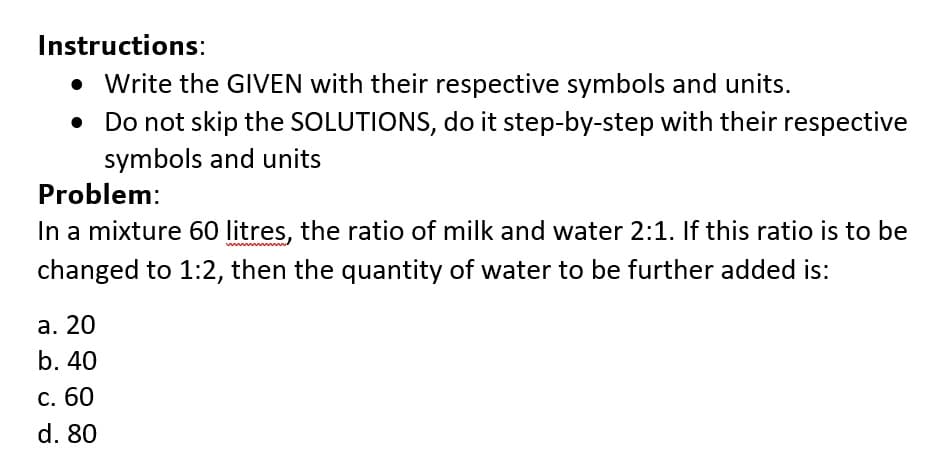 Instructions:
• Write the GIVEN with their respective symbols and units.
• Do not skip the SOLUTIONS, do it step-by-step with their respective
symbols and units
Problem:
In a mixture 60 litres, the ratio of milk and water 2:1. If this ratio is to be
changed to 1:2, then the quantity of water to be further added is:
а. 20
b. 40
С. 60
d. 80
