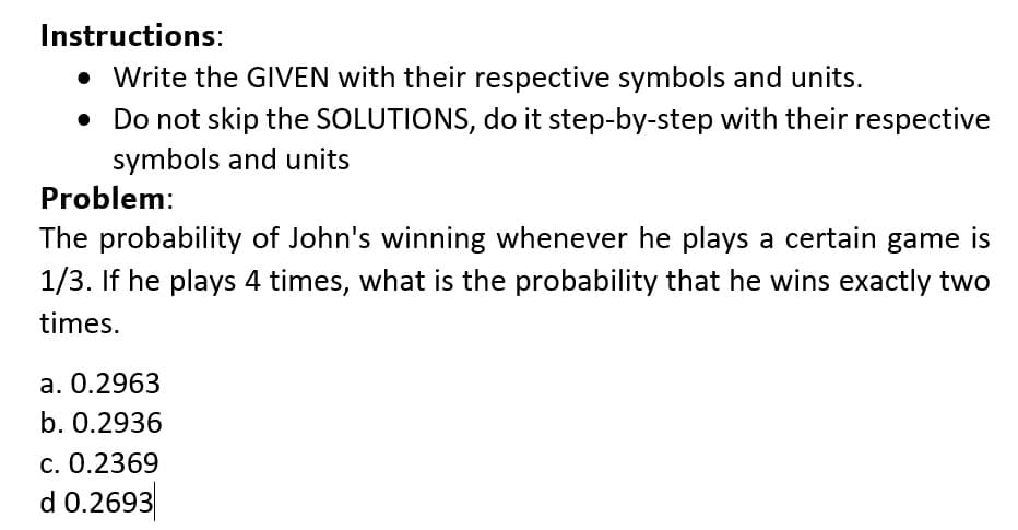 Instructions:
• Write the GIVEN with their respective symbols and units.
• Do not skip the SOLUTIONS, do it step-by-step with their respective
symbols and units
Problem:
The probability of John's winning whenever he plays a certain game is
1/3. If he plays 4 times, what is the probability that he wins exactly two
times.
a. 0.2963
b. 0.2936
c. 0.2369
d 0.2693
