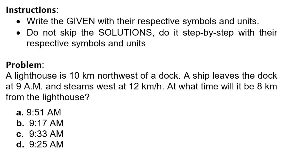 Instructions:
• Write the GIVEN with their respective symbols and units.
• Do not skip the SOLUTIONS, do it step-by-step with their
respective symbols and units
Problem:
A lighthouse is 10 km northwest of a dock. A ship leaves the dock
at 9 A.M. and steams west at 12 km/h. At what time will it be 8 km
from the lighthouse?
а. 9:51 АМ
b. 9:17 AM
с. 9:33 АМ
d. 9:25 AM
