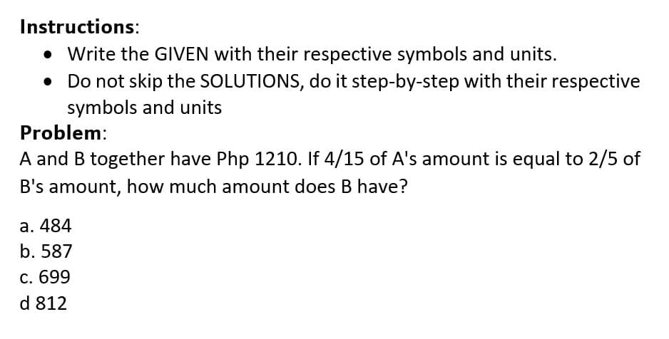 Instructions:
• Write the GIVEN with their respective symbols and units.
• Do not skip the SOLUTIONS, do it step-by-step with their respective
symbols and units
Problem:
A and B together have Php 1210. If 4/15 of A's amount is equal to 2/5 of
B's amount, how much amount does B have?
а. 484
b. 587
С. 699
d 812
