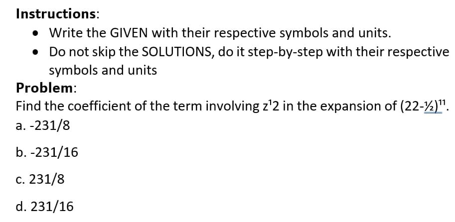 Instructions:
• Write the GIVEN with their respective symbols and units.
Do not skip the SOLUTIONS, do it step-by-step with their respective
symbols and units
Problem:
Find the coefficient of the term involving z¹2 in the expansion of (22-½)¹¹.
a. -231/8
b. -231/16
c. 231/8
d. 231/16
