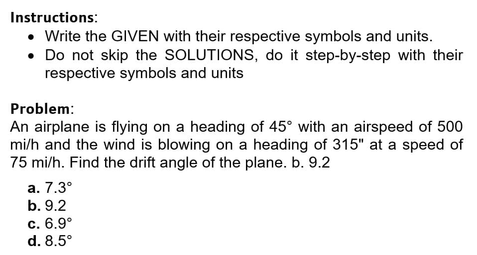 Instructions:
• Write the GIVEN with their respective symbols and units.
• Do not skip the SOLUTIONS, do it step-by-step with their
respective symbols and units
Problem:
An airplane is flying on a heading of 45° with an airspeed of 500
mi/h and the wind is blowing on a heading of 315" at a speed of
75 mi/h. Find the drift angle of the plane. b. 9.2
а. 7.3°
b. 9.2
С. 6.9°
d. 8.5°
