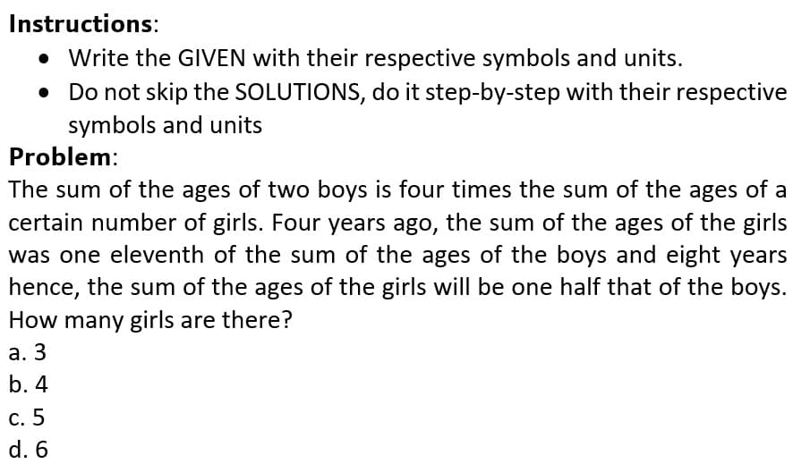 Instructions:
• Write the GIVEN with their respective symbols and units.
• Do not skip the SOLUTIONS, do it step-by-step with their respective
symbols and units
Problem:
The sum of the ages of two boys is four times the sum of the ages of a
certain number of girls. Four years ago, the sum of the ages of the girls
was one eleventh of the sum of the ages of the boys and eight years
hence, the sum of the ages of the girls will be one half that of the boys.
How many girls are there?
а. 3
b. 4
С. 5
d. 6
