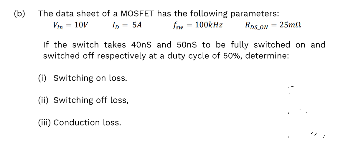The data sheet of a MOSFET has the following parameters:
Rps ON
(b)
Vin
10V
Ip = 5A
fsw
100kHz
25m2
%3D
If the switch takes 40nS and 50nS to be fully switched on and
switched off respectively at a duty cycle of 50%, determine:
(i) Switching on loss.
(ii) Switching off loss,
(iii) Conduction loss.
