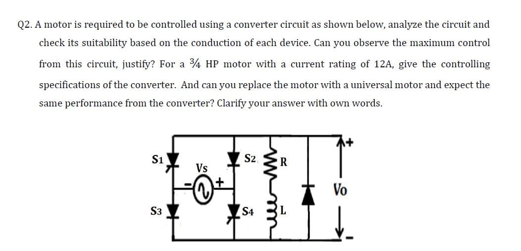 Q2. A motor is required to be controlled using a converter circuit as shown below, analyze the circuit and
check its suitability based on the conduction of each device. Can you observe the maximum control
from this circuit, justify? For a 4 HP motor with a current rating of 12A, give the controlling
specifications of the converter. And can you replace the motor with a universal motor and expect the
same performance from the converter? Clarify your answer with own words.
