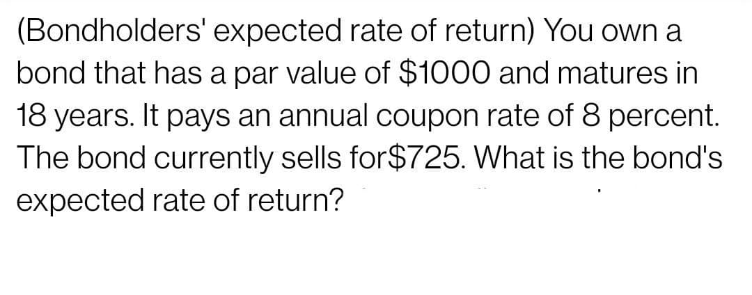 (Bondholders' expected rate of return) You own a
bond that has a par value of $1000 and matures in
18 years. It pays an annual coupon rate of 8 percent.
The bond currently sells for$725. What is the bond's
expected rate of return?
