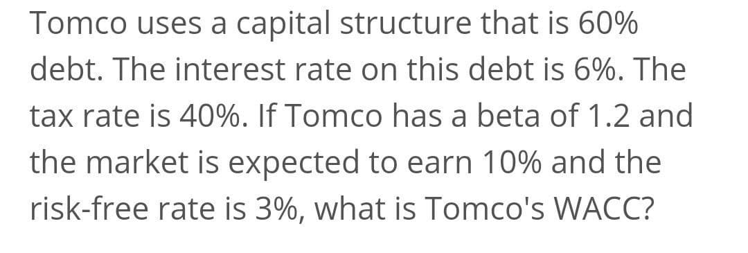 Tomco uses a capital structure that is 60%
debt. The interest rate on this debt is 6%. The
tax rate is 40%. If Tomco has a beta of 1.2 and
the market is expected to earn 10% and the
risk-free rate is 3%, what is Tomco's WACC?
