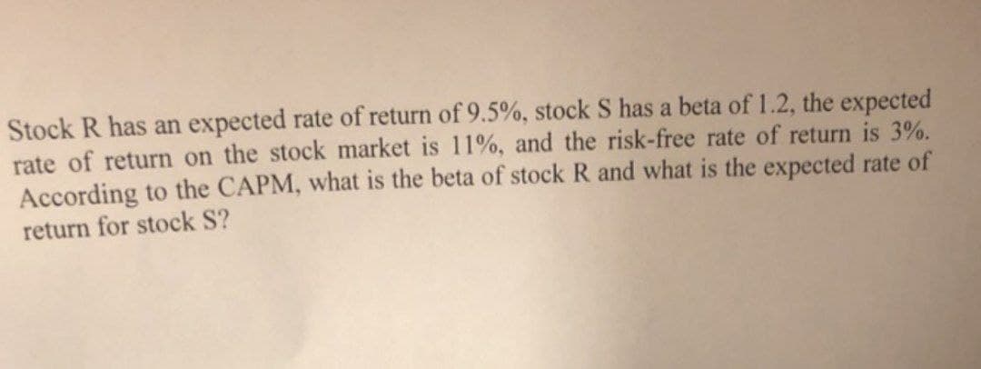 Stock R has an expected rate of return of 9.5%, stock S has a beta of 1.2, the expected
rate of return on the stock market is 11%, and the risk-free rate of return is 3%.
According to the CAPM, what is the beta of stock R and what is the expected rate of
return for stock S?

