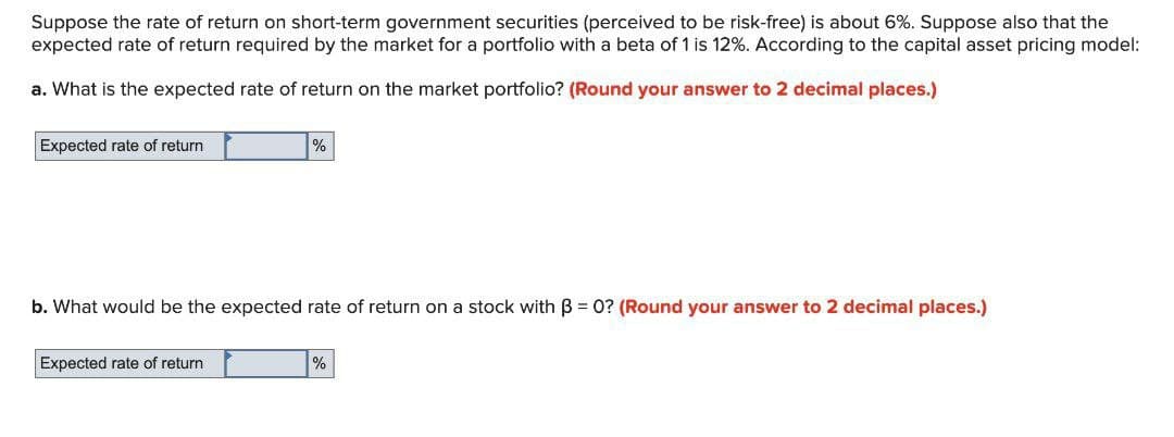 Suppose the rate of return on short-term government securities (perceived to be risk-free) is about 6%. Suppose also that the
expected rate of return required by the market for a portfolio with a beta of 1 is 12%. According to the capital asset pricing model:
a. What is the expected rate of return on the market portfolio? (Round your answer to 2 decimal places.)
Expected rate of return
%
b. What would be the expected rate of return on a stock with B = 0? (Round your answer to 2 decimal places.)
Expected rate of return
%
